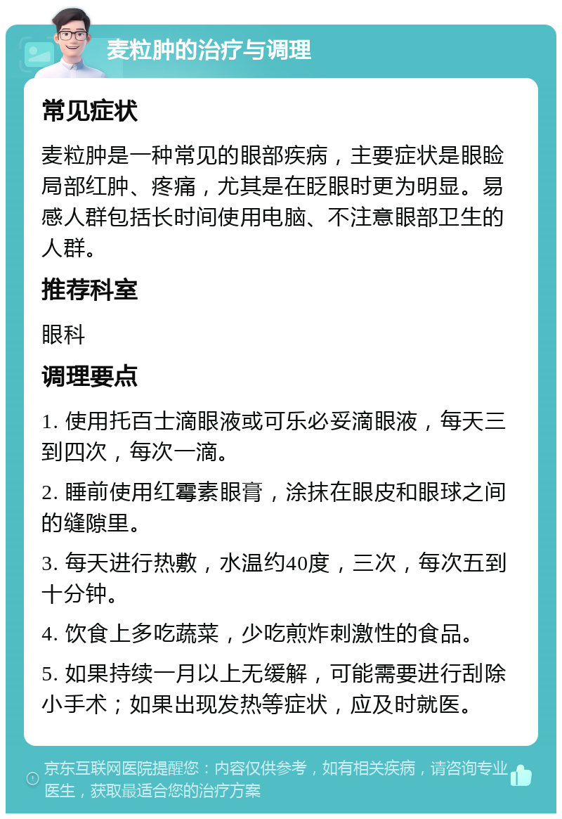 麦粒肿的治疗与调理 常见症状 麦粒肿是一种常见的眼部疾病，主要症状是眼睑局部红肿、疼痛，尤其是在眨眼时更为明显。易感人群包括长时间使用电脑、不注意眼部卫生的人群。 推荐科室 眼科 调理要点 1. 使用托百士滴眼液或可乐必妥滴眼液，每天三到四次，每次一滴。 2. 睡前使用红霉素眼膏，涂抹在眼皮和眼球之间的缝隙里。 3. 每天进行热敷，水温约40度，三次，每次五到十分钟。 4. 饮食上多吃蔬菜，少吃煎炸刺激性的食品。 5. 如果持续一月以上无缓解，可能需要进行刮除小手术；如果出现发热等症状，应及时就医。