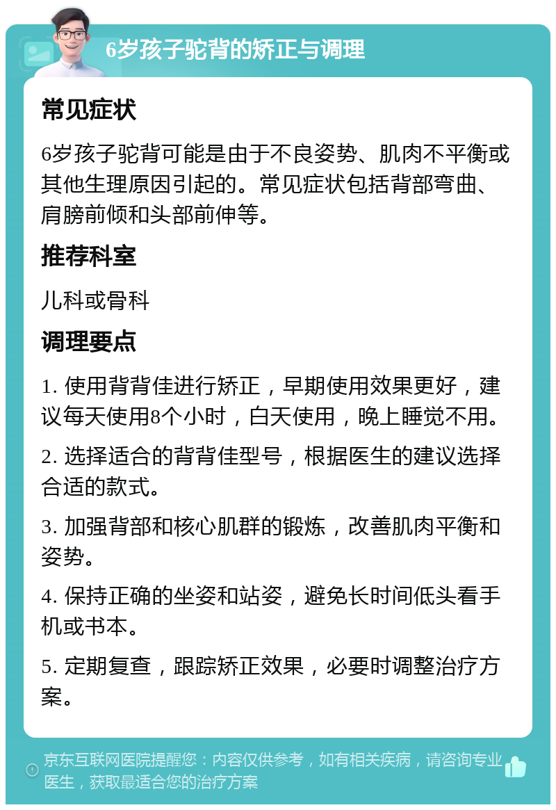 6岁孩子驼背的矫正与调理 常见症状 6岁孩子驼背可能是由于不良姿势、肌肉不平衡或其他生理原因引起的。常见症状包括背部弯曲、肩膀前倾和头部前伸等。 推荐科室 儿科或骨科 调理要点 1. 使用背背佳进行矫正，早期使用效果更好，建议每天使用8个小时，白天使用，晚上睡觉不用。 2. 选择适合的背背佳型号，根据医生的建议选择合适的款式。 3. 加强背部和核心肌群的锻炼，改善肌肉平衡和姿势。 4. 保持正确的坐姿和站姿，避免长时间低头看手机或书本。 5. 定期复查，跟踪矫正效果，必要时调整治疗方案。