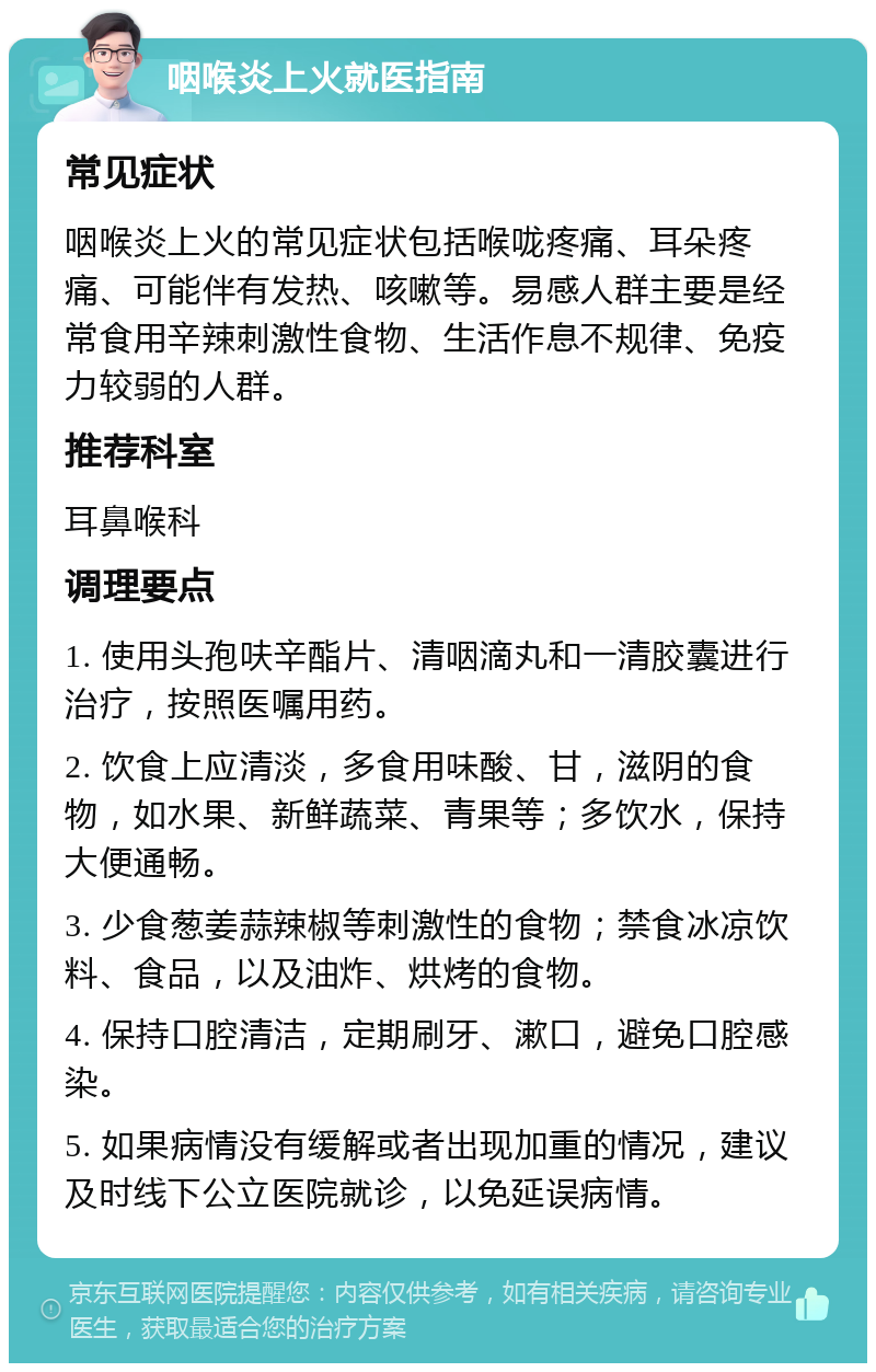 咽喉炎上火就医指南 常见症状 咽喉炎上火的常见症状包括喉咙疼痛、耳朵疼痛、可能伴有发热、咳嗽等。易感人群主要是经常食用辛辣刺激性食物、生活作息不规律、免疫力较弱的人群。 推荐科室 耳鼻喉科 调理要点 1. 使用头孢呋辛酯片、清咽滴丸和一清胶囊进行治疗，按照医嘱用药。 2. 饮食上应清淡，多食用味酸、甘，滋阴的食物，如水果、新鲜蔬菜、青果等；多饮水，保持大便通畅。 3. 少食葱姜蒜辣椒等刺激性的食物；禁食冰凉饮料、食品，以及油炸、烘烤的食物。 4. 保持口腔清洁，定期刷牙、漱口，避免口腔感染。 5. 如果病情没有缓解或者出现加重的情况，建议及时线下公立医院就诊，以免延误病情。