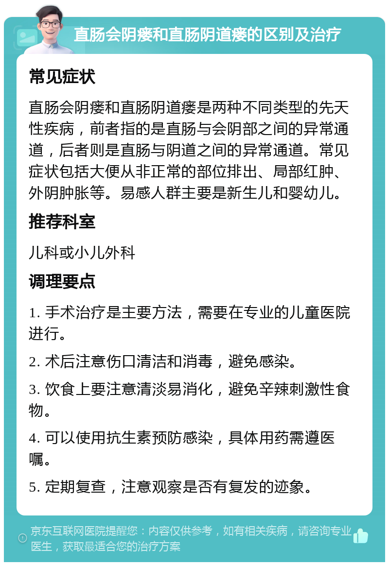 直肠会阴瘘和直肠阴道瘘的区别及治疗 常见症状 直肠会阴瘘和直肠阴道瘘是两种不同类型的先天性疾病，前者指的是直肠与会阴部之间的异常通道，后者则是直肠与阴道之间的异常通道。常见症状包括大便从非正常的部位排出、局部红肿、外阴肿胀等。易感人群主要是新生儿和婴幼儿。 推荐科室 儿科或小儿外科 调理要点 1. 手术治疗是主要方法，需要在专业的儿童医院进行。 2. 术后注意伤口清洁和消毒，避免感染。 3. 饮食上要注意清淡易消化，避免辛辣刺激性食物。 4. 可以使用抗生素预防感染，具体用药需遵医嘱。 5. 定期复查，注意观察是否有复发的迹象。