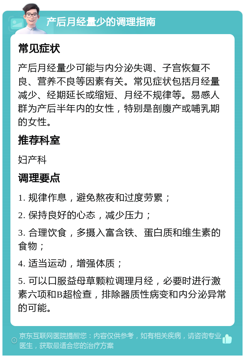 产后月经量少的调理指南 常见症状 产后月经量少可能与内分泌失调、子宫恢复不良、营养不良等因素有关。常见症状包括月经量减少、经期延长或缩短、月经不规律等。易感人群为产后半年内的女性，特别是剖腹产或哺乳期的女性。 推荐科室 妇产科 调理要点 1. 规律作息，避免熬夜和过度劳累； 2. 保持良好的心态，减少压力； 3. 合理饮食，多摄入富含铁、蛋白质和维生素的食物； 4. 适当运动，增强体质； 5. 可以口服益母草颗粒调理月经，必要时进行激素六项和B超检查，排除器质性病变和内分泌异常的可能。