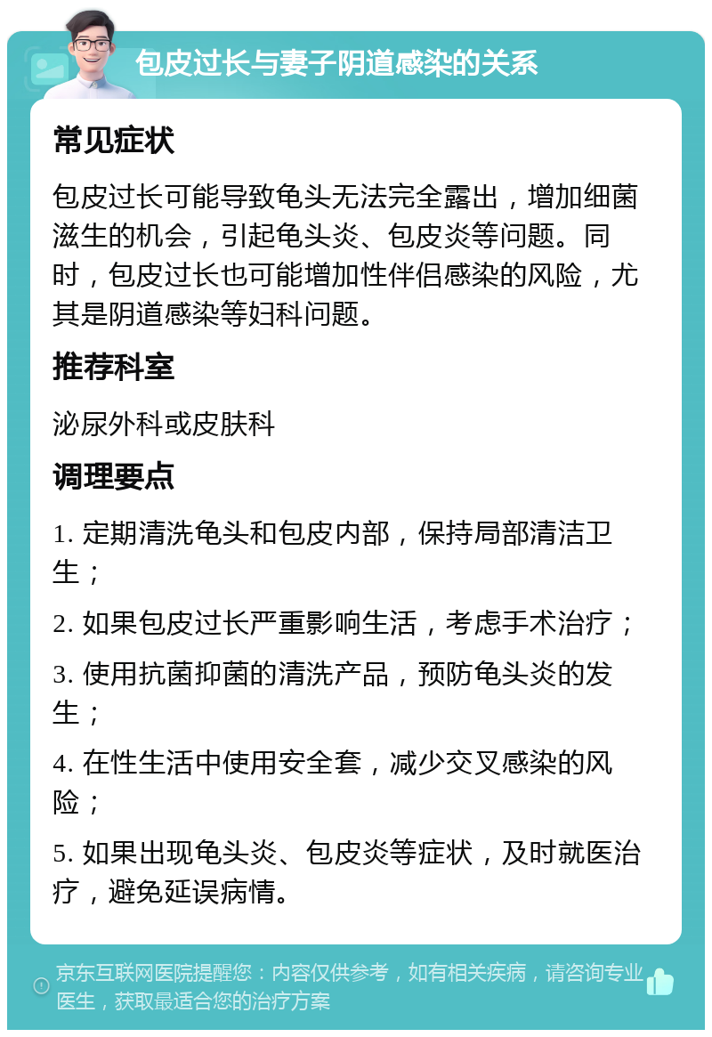 包皮过长与妻子阴道感染的关系 常见症状 包皮过长可能导致龟头无法完全露出，增加细菌滋生的机会，引起龟头炎、包皮炎等问题。同时，包皮过长也可能增加性伴侣感染的风险，尤其是阴道感染等妇科问题。 推荐科室 泌尿外科或皮肤科 调理要点 1. 定期清洗龟头和包皮内部，保持局部清洁卫生； 2. 如果包皮过长严重影响生活，考虑手术治疗； 3. 使用抗菌抑菌的清洗产品，预防龟头炎的发生； 4. 在性生活中使用安全套，减少交叉感染的风险； 5. 如果出现龟头炎、包皮炎等症状，及时就医治疗，避免延误病情。