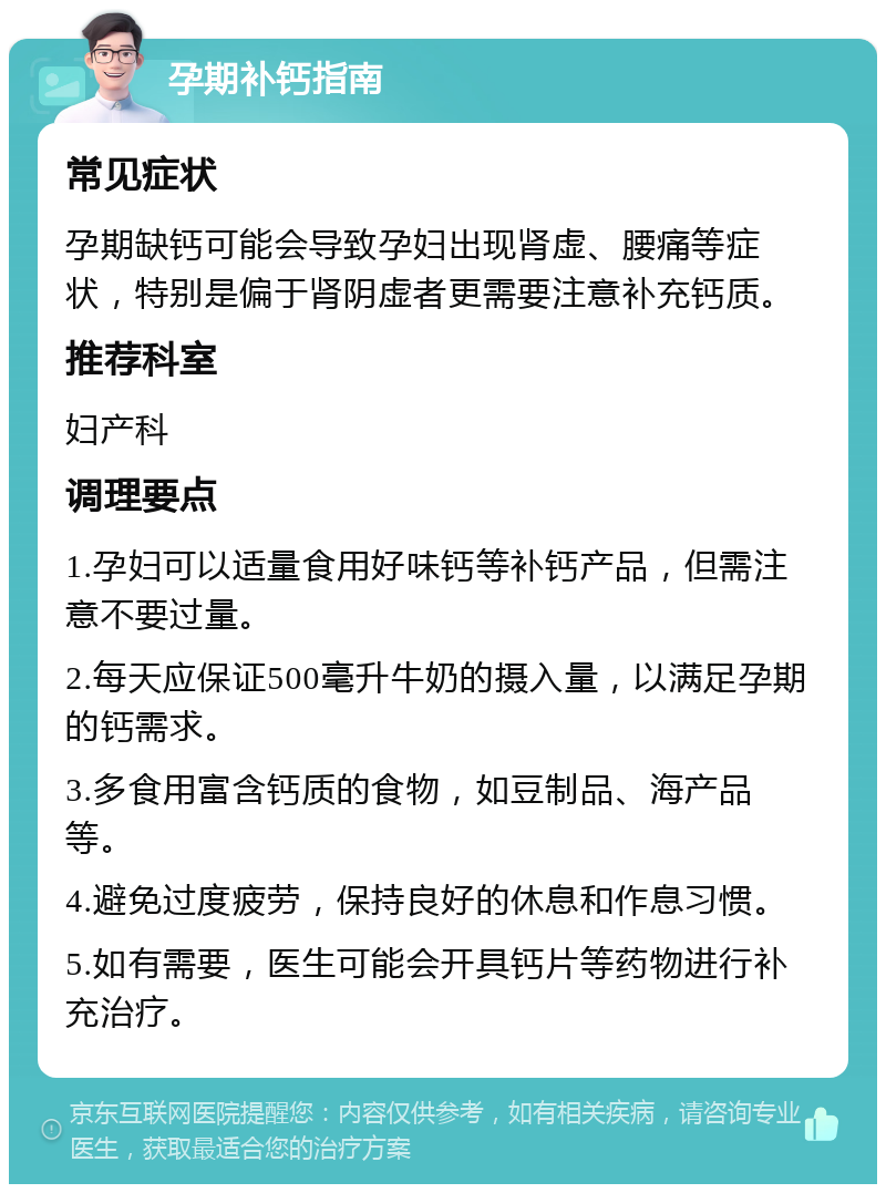 孕期补钙指南 常见症状 孕期缺钙可能会导致孕妇出现肾虚、腰痛等症状，特别是偏于肾阴虚者更需要注意补充钙质。 推荐科室 妇产科 调理要点 1.孕妇可以适量食用好味钙等补钙产品，但需注意不要过量。 2.每天应保证500毫升牛奶的摄入量，以满足孕期的钙需求。 3.多食用富含钙质的食物，如豆制品、海产品等。 4.避免过度疲劳，保持良好的休息和作息习惯。 5.如有需要，医生可能会开具钙片等药物进行补充治疗。