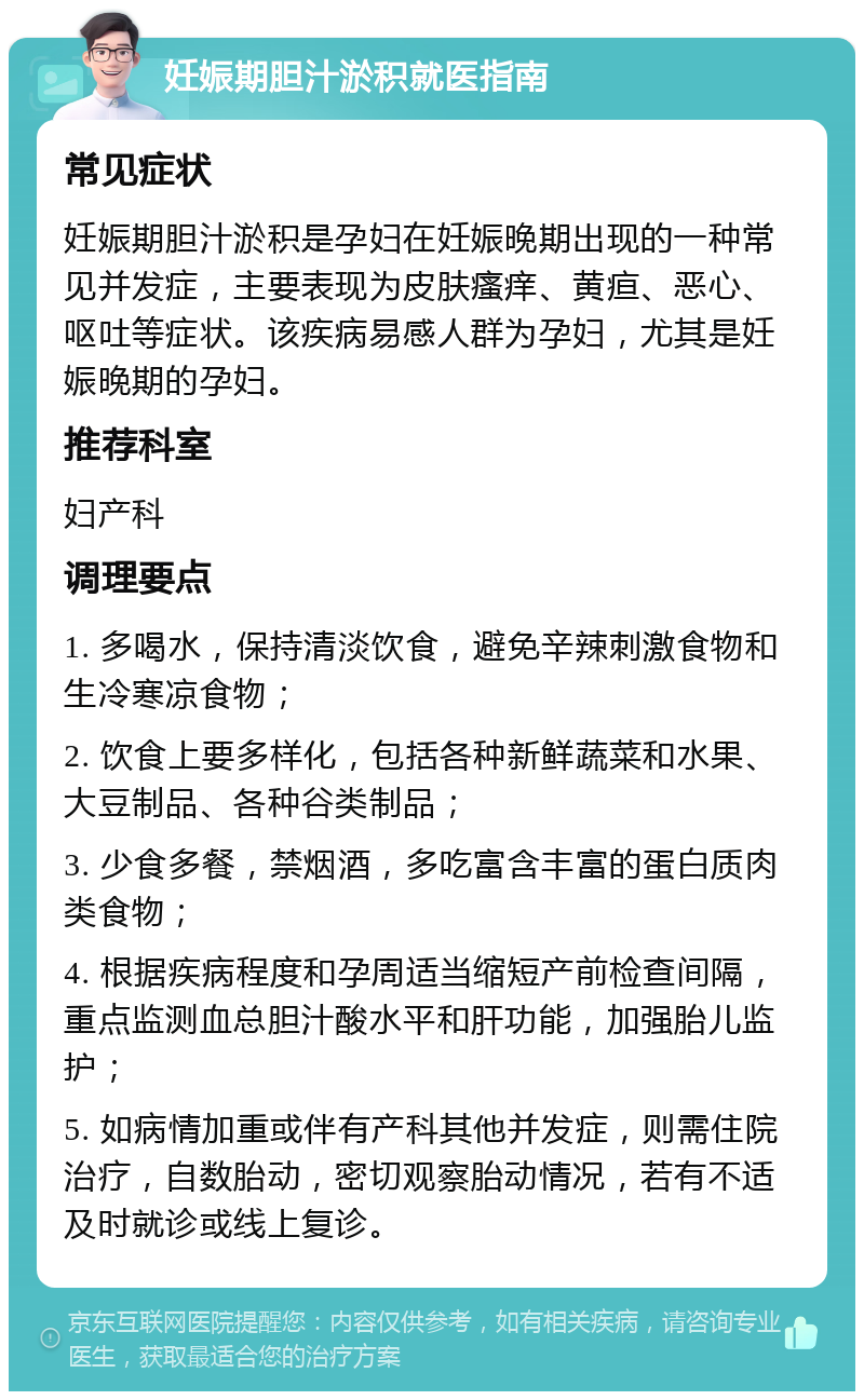 妊娠期胆汁淤积就医指南 常见症状 妊娠期胆汁淤积是孕妇在妊娠晚期出现的一种常见并发症，主要表现为皮肤瘙痒、黄疸、恶心、呕吐等症状。该疾病易感人群为孕妇，尤其是妊娠晚期的孕妇。 推荐科室 妇产科 调理要点 1. 多喝水，保持清淡饮食，避免辛辣刺激食物和生冷寒凉食物； 2. 饮食上要多样化，包括各种新鲜蔬菜和水果、大豆制品、各种谷类制品； 3. 少食多餐，禁烟酒，多吃富含丰富的蛋白质肉类食物； 4. 根据疾病程度和孕周适当缩短产前检查间隔，重点监测血总胆汁酸水平和肝功能，加强胎儿监护； 5. 如病情加重或伴有产科其他并发症，则需住院治疗，自数胎动，密切观察胎动情况，若有不适及时就诊或线上复诊。