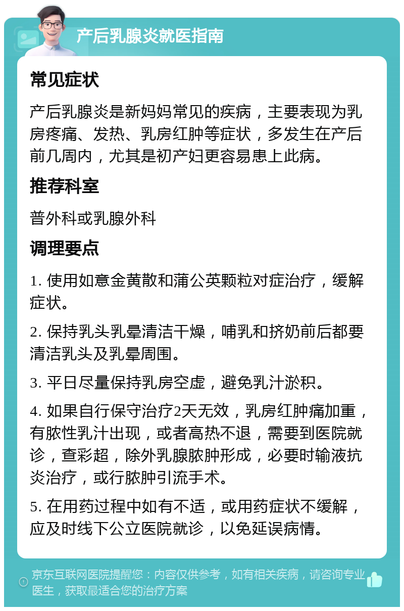 产后乳腺炎就医指南 常见症状 产后乳腺炎是新妈妈常见的疾病，主要表现为乳房疼痛、发热、乳房红肿等症状，多发生在产后前几周内，尤其是初产妇更容易患上此病。 推荐科室 普外科或乳腺外科 调理要点 1. 使用如意金黄散和蒲公英颗粒对症治疗，缓解症状。 2. 保持乳头乳晕清洁干燥，哺乳和挤奶前后都要清洁乳头及乳晕周围。 3. 平日尽量保持乳房空虚，避免乳汁淤积。 4. 如果自行保守治疗2天无效，乳房红肿痛加重，有脓性乳汁出现，或者高热不退，需要到医院就诊，查彩超，除外乳腺脓肿形成，必要时输液抗炎治疗，或行脓肿引流手术。 5. 在用药过程中如有不适，或用药症状不缓解，应及时线下公立医院就诊，以免延误病情。