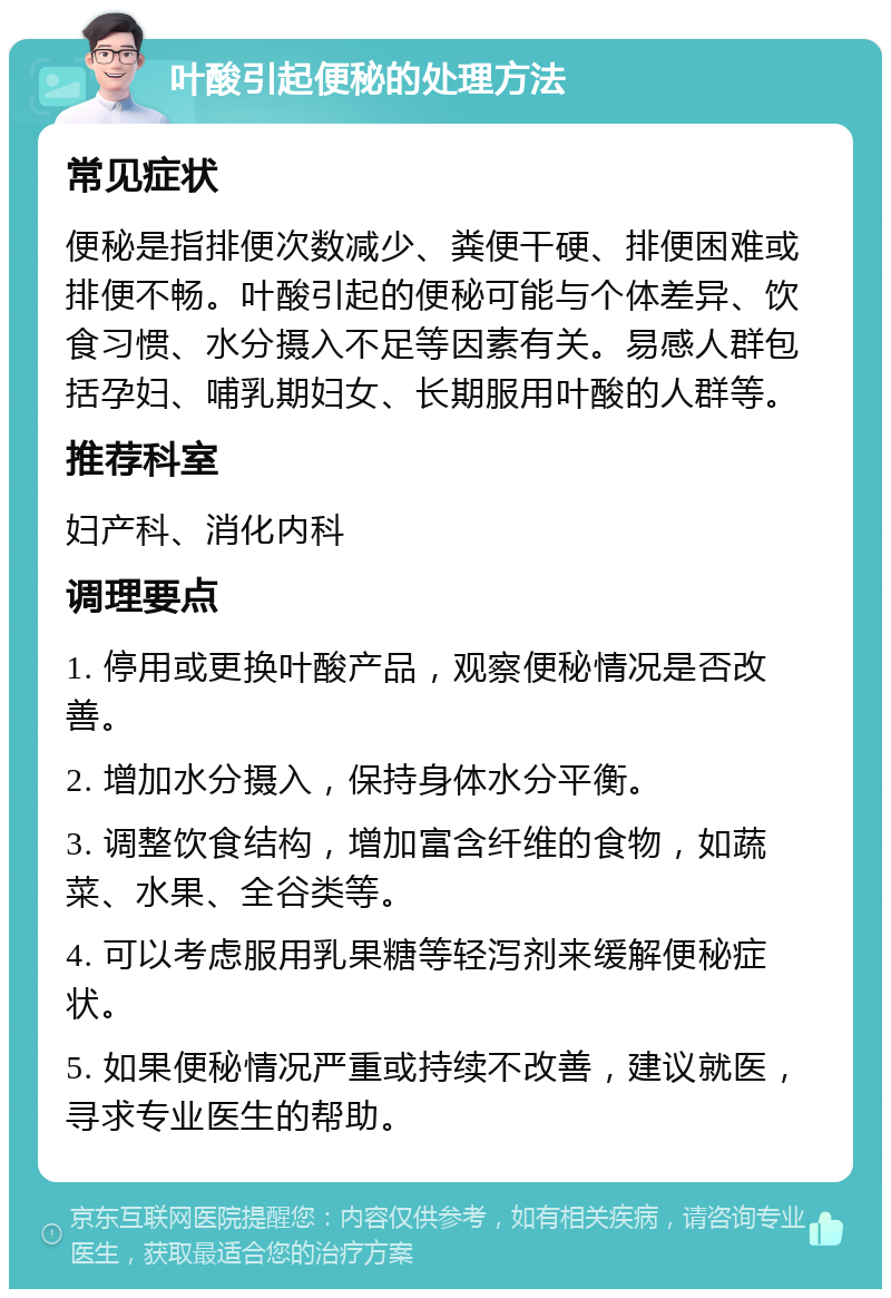 叶酸引起便秘的处理方法 常见症状 便秘是指排便次数减少、粪便干硬、排便困难或排便不畅。叶酸引起的便秘可能与个体差异、饮食习惯、水分摄入不足等因素有关。易感人群包括孕妇、哺乳期妇女、长期服用叶酸的人群等。 推荐科室 妇产科、消化内科 调理要点 1. 停用或更换叶酸产品，观察便秘情况是否改善。 2. 增加水分摄入，保持身体水分平衡。 3. 调整饮食结构，增加富含纤维的食物，如蔬菜、水果、全谷类等。 4. 可以考虑服用乳果糖等轻泻剂来缓解便秘症状。 5. 如果便秘情况严重或持续不改善，建议就医，寻求专业医生的帮助。