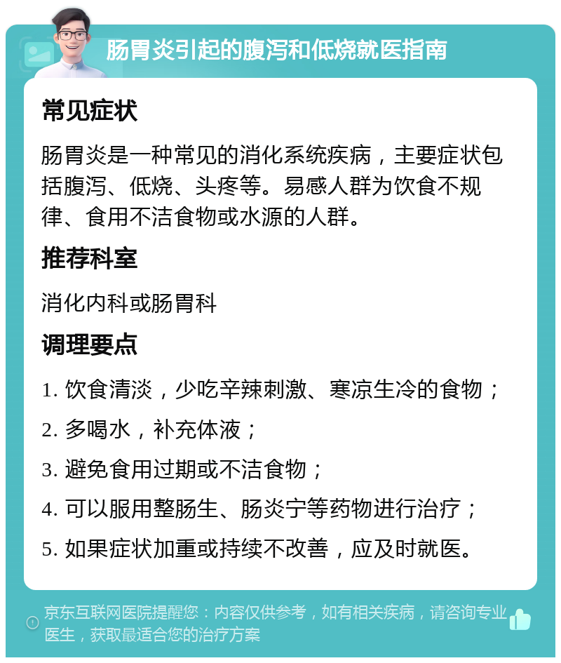 肠胃炎引起的腹泻和低烧就医指南 常见症状 肠胃炎是一种常见的消化系统疾病，主要症状包括腹泻、低烧、头疼等。易感人群为饮食不规律、食用不洁食物或水源的人群。 推荐科室 消化内科或肠胃科 调理要点 1. 饮食清淡，少吃辛辣刺激、寒凉生冷的食物； 2. 多喝水，补充体液； 3. 避免食用过期或不洁食物； 4. 可以服用整肠生、肠炎宁等药物进行治疗； 5. 如果症状加重或持续不改善，应及时就医。