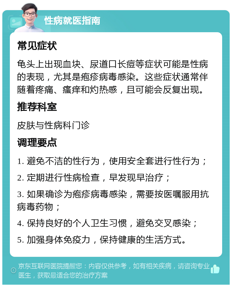 性病就医指南 常见症状 龟头上出现血块、尿道口长痘等症状可能是性病的表现，尤其是疱疹病毒感染。这些症状通常伴随着疼痛、瘙痒和灼热感，且可能会反复出现。 推荐科室 皮肤与性病科门诊 调理要点 1. 避免不洁的性行为，使用安全套进行性行为； 2. 定期进行性病检查，早发现早治疗； 3. 如果确诊为疱疹病毒感染，需要按医嘱服用抗病毒药物； 4. 保持良好的个人卫生习惯，避免交叉感染； 5. 加强身体免疫力，保持健康的生活方式。