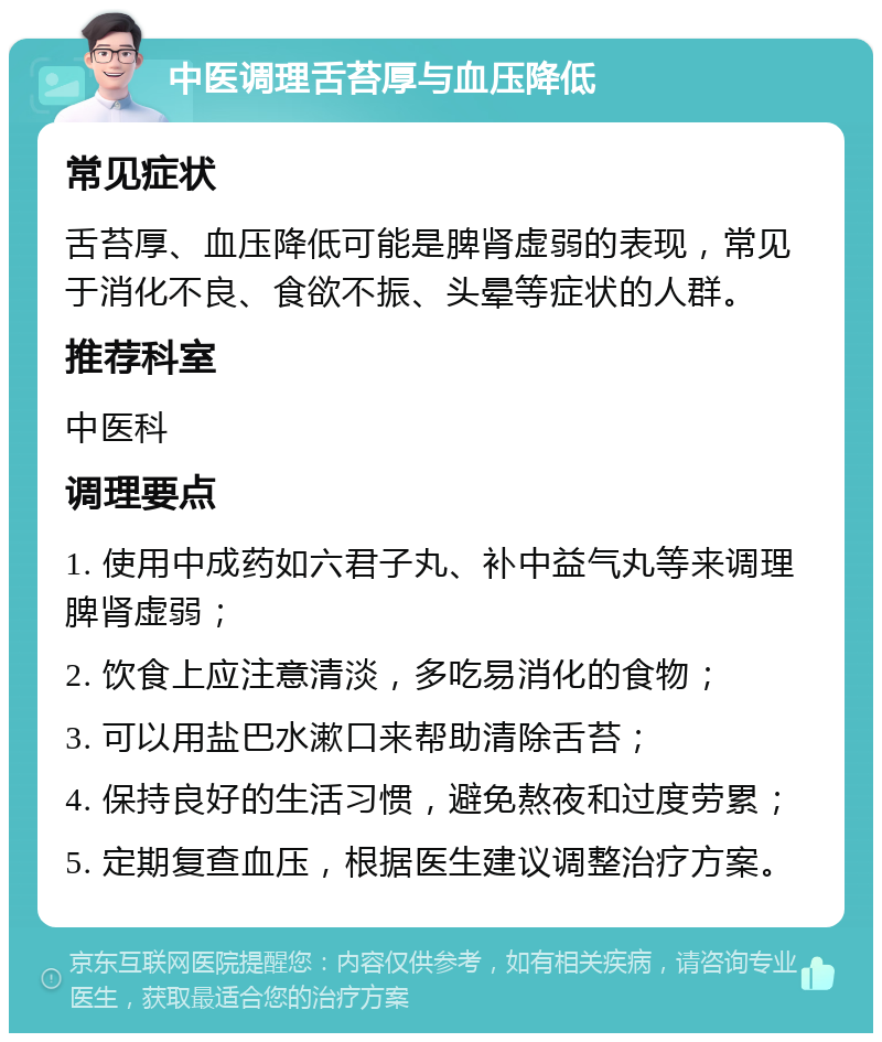 中医调理舌苔厚与血压降低 常见症状 舌苔厚、血压降低可能是脾肾虚弱的表现，常见于消化不良、食欲不振、头晕等症状的人群。 推荐科室 中医科 调理要点 1. 使用中成药如六君子丸、补中益气丸等来调理脾肾虚弱； 2. 饮食上应注意清淡，多吃易消化的食物； 3. 可以用盐巴水漱口来帮助清除舌苔； 4. 保持良好的生活习惯，避免熬夜和过度劳累； 5. 定期复查血压，根据医生建议调整治疗方案。