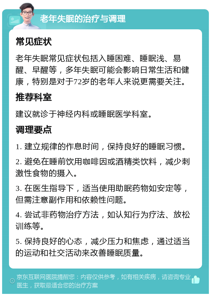 老年失眠的治疗与调理 常见症状 老年失眠常见症状包括入睡困难、睡眠浅、易醒、早醒等，多年失眠可能会影响日常生活和健康，特别是对于72岁的老年人来说更需要关注。 推荐科室 建议就诊于神经内科或睡眠医学科室。 调理要点 1. 建立规律的作息时间，保持良好的睡眠习惯。 2. 避免在睡前饮用咖啡因或酒精类饮料，减少刺激性食物的摄入。 3. 在医生指导下，适当使用助眠药物如安定等，但需注意副作用和依赖性问题。 4. 尝试非药物治疗方法，如认知行为疗法、放松训练等。 5. 保持良好的心态，减少压力和焦虑，通过适当的运动和社交活动来改善睡眠质量。