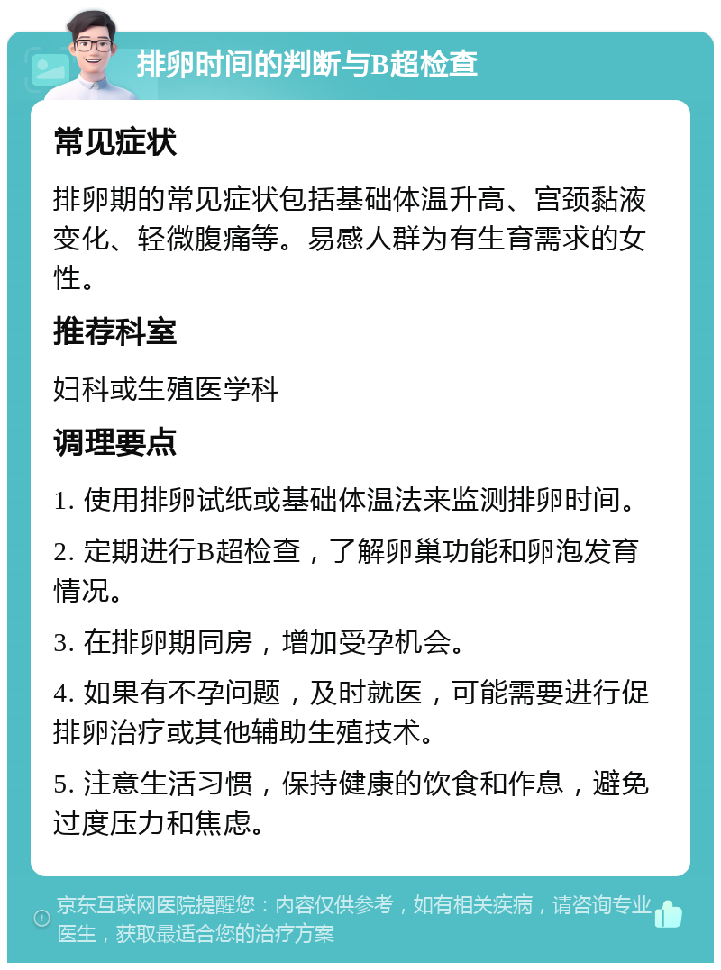 排卵时间的判断与B超检查 常见症状 排卵期的常见症状包括基础体温升高、宫颈黏液变化、轻微腹痛等。易感人群为有生育需求的女性。 推荐科室 妇科或生殖医学科 调理要点 1. 使用排卵试纸或基础体温法来监测排卵时间。 2. 定期进行B超检查，了解卵巢功能和卵泡发育情况。 3. 在排卵期同房，增加受孕机会。 4. 如果有不孕问题，及时就医，可能需要进行促排卵治疗或其他辅助生殖技术。 5. 注意生活习惯，保持健康的饮食和作息，避免过度压力和焦虑。