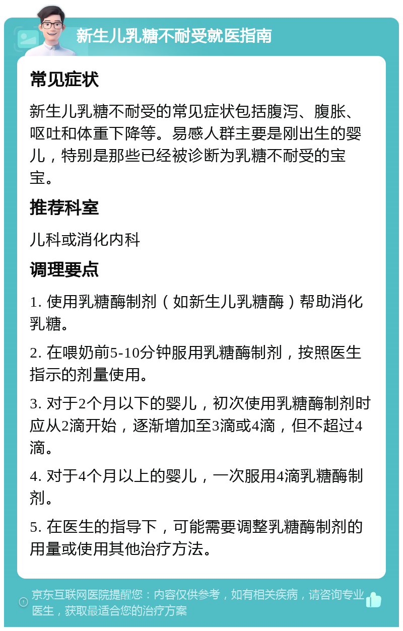 新生儿乳糖不耐受就医指南 常见症状 新生儿乳糖不耐受的常见症状包括腹泻、腹胀、呕吐和体重下降等。易感人群主要是刚出生的婴儿，特别是那些已经被诊断为乳糖不耐受的宝宝。 推荐科室 儿科或消化内科 调理要点 1. 使用乳糖酶制剂（如新生儿乳糖酶）帮助消化乳糖。 2. 在喂奶前5-10分钟服用乳糖酶制剂，按照医生指示的剂量使用。 3. 对于2个月以下的婴儿，初次使用乳糖酶制剂时应从2滴开始，逐渐增加至3滴或4滴，但不超过4滴。 4. 对于4个月以上的婴儿，一次服用4滴乳糖酶制剂。 5. 在医生的指导下，可能需要调整乳糖酶制剂的用量或使用其他治疗方法。