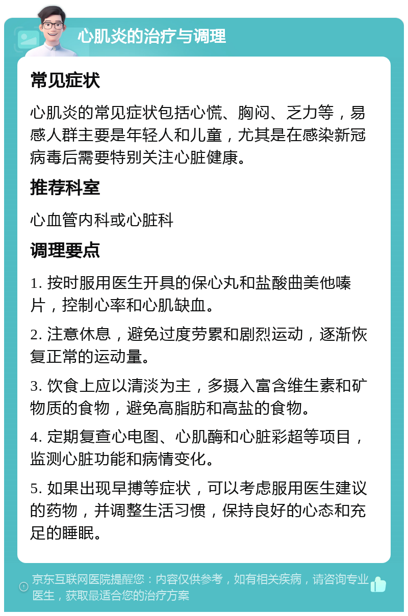 心肌炎的治疗与调理 常见症状 心肌炎的常见症状包括心慌、胸闷、乏力等，易感人群主要是年轻人和儿童，尤其是在感染新冠病毒后需要特别关注心脏健康。 推荐科室 心血管内科或心脏科 调理要点 1. 按时服用医生开具的保心丸和盐酸曲美他嗪片，控制心率和心肌缺血。 2. 注意休息，避免过度劳累和剧烈运动，逐渐恢复正常的运动量。 3. 饮食上应以清淡为主，多摄入富含维生素和矿物质的食物，避免高脂肪和高盐的食物。 4. 定期复查心电图、心肌酶和心脏彩超等项目，监测心脏功能和病情变化。 5. 如果出现早搏等症状，可以考虑服用医生建议的药物，并调整生活习惯，保持良好的心态和充足的睡眠。