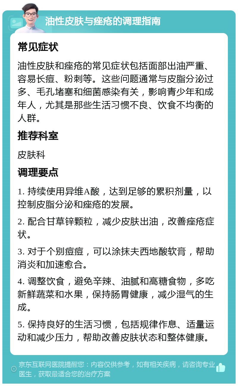 油性皮肤与痤疮的调理指南 常见症状 油性皮肤和痤疮的常见症状包括面部出油严重、容易长痘、粉刺等。这些问题通常与皮脂分泌过多、毛孔堵塞和细菌感染有关，影响青少年和成年人，尤其是那些生活习惯不良、饮食不均衡的人群。 推荐科室 皮肤科 调理要点 1. 持续使用异维A酸，达到足够的累积剂量，以控制皮脂分泌和痤疮的发展。 2. 配合甘草锌颗粒，减少皮肤出油，改善痤疮症状。 3. 对于个别痘痘，可以涂抹夫西地酸软膏，帮助消炎和加速愈合。 4. 调整饮食，避免辛辣、油腻和高糖食物，多吃新鲜蔬菜和水果，保持肠胃健康，减少湿气的生成。 5. 保持良好的生活习惯，包括规律作息、适量运动和减少压力，帮助改善皮肤状态和整体健康。