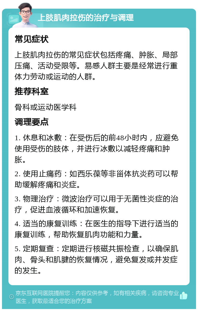 上肢肌肉拉伤的治疗与调理 常见症状 上肢肌肉拉伤的常见症状包括疼痛、肿胀、局部压痛、活动受限等。易感人群主要是经常进行重体力劳动或运动的人群。 推荐科室 骨科或运动医学科 调理要点 1. 休息和冰敷：在受伤后的前48小时内，应避免使用受伤的肢体，并进行冰敷以减轻疼痛和肿胀。 2. 使用止痛药：如西乐葆等非甾体抗炎药可以帮助缓解疼痛和炎症。 3. 物理治疗：微波治疗可以用于无菌性炎症的治疗，促进血液循环和加速恢复。 4. 适当的康复训练：在医生的指导下进行适当的康复训练，帮助恢复肌肉功能和力量。 5. 定期复查：定期进行核磁共振检查，以确保肌肉、骨头和肌腱的恢复情况，避免复发或并发症的发生。