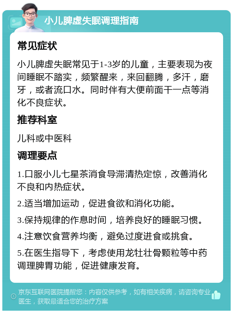 小儿脾虚失眠调理指南 常见症状 小儿脾虚失眠常见于1-3岁的儿童，主要表现为夜间睡眠不踏实，频繁醒来，来回翻腾，多汗，磨牙，或者流口水。同时伴有大便前面干一点等消化不良症状。 推荐科室 儿科或中医科 调理要点 1.口服小儿七星茶消食导滞清热定惊，改善消化不良和内热症状。 2.适当增加运动，促进食欲和消化功能。 3.保持规律的作息时间，培养良好的睡眠习惯。 4.注意饮食营养均衡，避免过度进食或挑食。 5.在医生指导下，考虑使用龙牡壮骨颗粒等中药调理脾胃功能，促进健康发育。