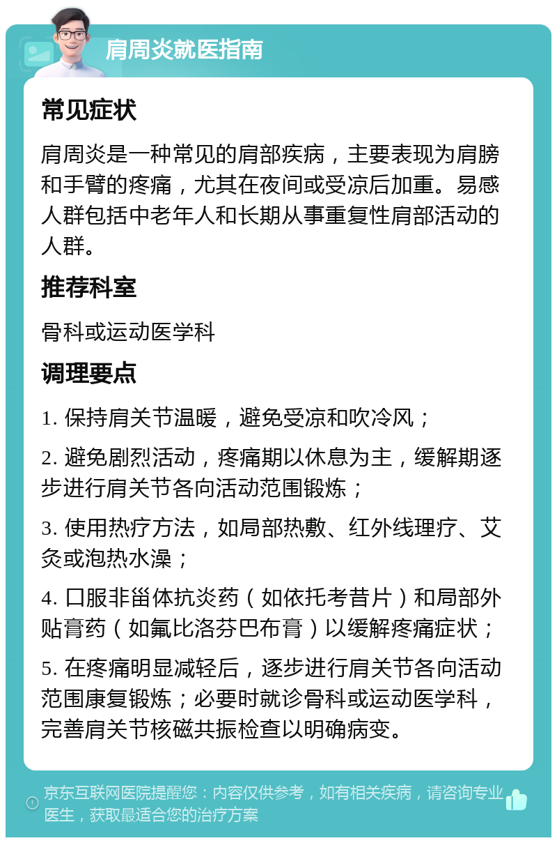 肩周炎就医指南 常见症状 肩周炎是一种常见的肩部疾病，主要表现为肩膀和手臂的疼痛，尤其在夜间或受凉后加重。易感人群包括中老年人和长期从事重复性肩部活动的人群。 推荐科室 骨科或运动医学科 调理要点 1. 保持肩关节温暖，避免受凉和吹冷风； 2. 避免剧烈活动，疼痛期以休息为主，缓解期逐步进行肩关节各向活动范围锻炼； 3. 使用热疗方法，如局部热敷、红外线理疗、艾灸或泡热水澡； 4. 口服非甾体抗炎药（如依托考昔片）和局部外贴膏药（如氟比洛芬巴布膏）以缓解疼痛症状； 5. 在疼痛明显减轻后，逐步进行肩关节各向活动范围康复锻炼；必要时就诊骨科或运动医学科，完善肩关节核磁共振检查以明确病变。