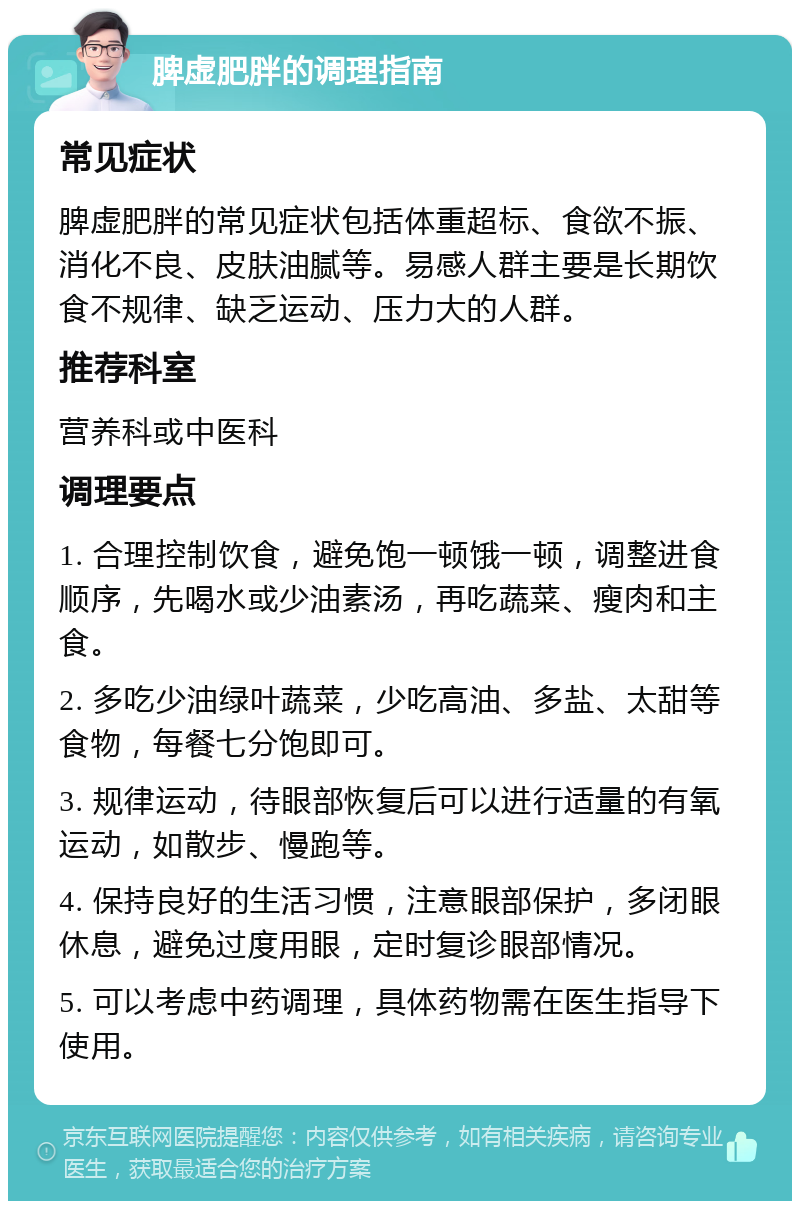 脾虚肥胖的调理指南 常见症状 脾虚肥胖的常见症状包括体重超标、食欲不振、消化不良、皮肤油腻等。易感人群主要是长期饮食不规律、缺乏运动、压力大的人群。 推荐科室 营养科或中医科 调理要点 1. 合理控制饮食，避免饱一顿饿一顿，调整进食顺序，先喝水或少油素汤，再吃蔬菜、瘦肉和主食。 2. 多吃少油绿叶蔬菜，少吃高油、多盐、太甜等食物，每餐七分饱即可。 3. 规律运动，待眼部恢复后可以进行适量的有氧运动，如散步、慢跑等。 4. 保持良好的生活习惯，注意眼部保护，多闭眼休息，避免过度用眼，定时复诊眼部情况。 5. 可以考虑中药调理，具体药物需在医生指导下使用。