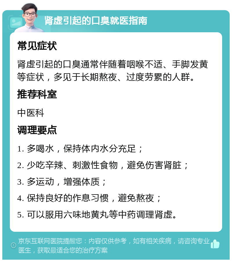 肾虚引起的口臭就医指南 常见症状 肾虚引起的口臭通常伴随着咽喉不适、手脚发黄等症状，多见于长期熬夜、过度劳累的人群。 推荐科室 中医科 调理要点 1. 多喝水，保持体内水分充足； 2. 少吃辛辣、刺激性食物，避免伤害肾脏； 3. 多运动，增强体质； 4. 保持良好的作息习惯，避免熬夜； 5. 可以服用六味地黄丸等中药调理肾虚。