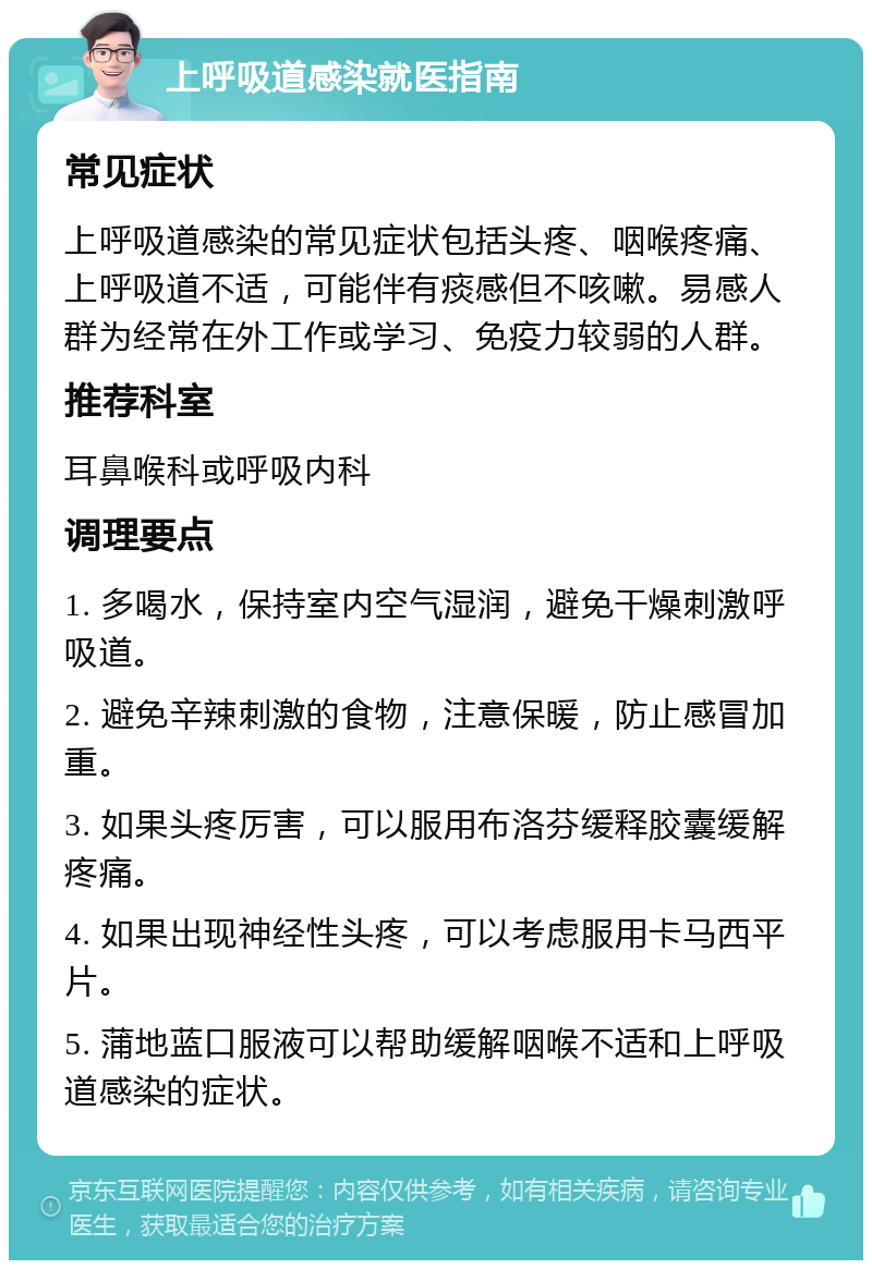 上呼吸道感染就医指南 常见症状 上呼吸道感染的常见症状包括头疼、咽喉疼痛、上呼吸道不适，可能伴有痰感但不咳嗽。易感人群为经常在外工作或学习、免疫力较弱的人群。 推荐科室 耳鼻喉科或呼吸内科 调理要点 1. 多喝水，保持室内空气湿润，避免干燥刺激呼吸道。 2. 避免辛辣刺激的食物，注意保暖，防止感冒加重。 3. 如果头疼厉害，可以服用布洛芬缓释胶囊缓解疼痛。 4. 如果出现神经性头疼，可以考虑服用卡马西平片。 5. 蒲地蓝口服液可以帮助缓解咽喉不适和上呼吸道感染的症状。