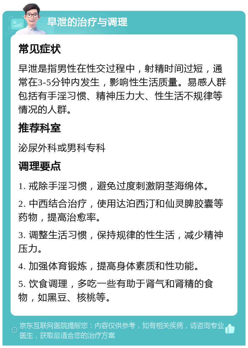 早泄的治疗与调理 常见症状 早泄是指男性在性交过程中，射精时间过短，通常在3-5分钟内发生，影响性生活质量。易感人群包括有手淫习惯、精神压力大、性生活不规律等情况的人群。 推荐科室 泌尿外科或男科专科 调理要点 1. 戒除手淫习惯，避免过度刺激阴茎海绵体。 2. 中西结合治疗，使用达泊西汀和仙灵脾胶囊等药物，提高治愈率。 3. 调整生活习惯，保持规律的性生活，减少精神压力。 4. 加强体育锻炼，提高身体素质和性功能。 5. 饮食调理，多吃一些有助于肾气和肾精的食物，如黑豆、核桃等。