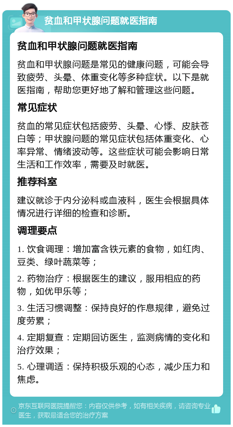 贫血和甲状腺问题就医指南 贫血和甲状腺问题就医指南 贫血和甲状腺问题是常见的健康问题，可能会导致疲劳、头晕、体重变化等多种症状。以下是就医指南，帮助您更好地了解和管理这些问题。 常见症状 贫血的常见症状包括疲劳、头晕、心悸、皮肤苍白等；甲状腺问题的常见症状包括体重变化、心率异常、情绪波动等。这些症状可能会影响日常生活和工作效率，需要及时就医。 推荐科室 建议就诊于内分泌科或血液科，医生会根据具体情况进行详细的检查和诊断。 调理要点 1. 饮食调理：增加富含铁元素的食物，如红肉、豆类、绿叶蔬菜等； 2. 药物治疗：根据医生的建议，服用相应的药物，如优甲乐等； 3. 生活习惯调整：保持良好的作息规律，避免过度劳累； 4. 定期复查：定期回访医生，监测病情的变化和治疗效果； 5. 心理调适：保持积极乐观的心态，减少压力和焦虑。