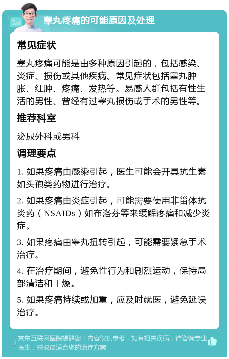 睾丸疼痛的可能原因及处理 常见症状 睾丸疼痛可能是由多种原因引起的，包括感染、炎症、损伤或其他疾病。常见症状包括睾丸肿胀、红肿、疼痛、发热等。易感人群包括有性生活的男性、曾经有过睾丸损伤或手术的男性等。 推荐科室 泌尿外科或男科 调理要点 1. 如果疼痛由感染引起，医生可能会开具抗生素如头孢类药物进行治疗。 2. 如果疼痛由炎症引起，可能需要使用非甾体抗炎药（NSAIDs）如布洛芬等来缓解疼痛和减少炎症。 3. 如果疼痛由睾丸扭转引起，可能需要紧急手术治疗。 4. 在治疗期间，避免性行为和剧烈运动，保持局部清洁和干燥。 5. 如果疼痛持续或加重，应及时就医，避免延误治疗。