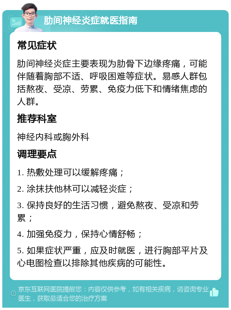 肋间神经炎症就医指南 常见症状 肋间神经炎症主要表现为肋骨下边缘疼痛，可能伴随着胸部不适、呼吸困难等症状。易感人群包括熬夜、受凉、劳累、免疫力低下和情绪焦虑的人群。 推荐科室 神经内科或胸外科 调理要点 1. 热敷处理可以缓解疼痛； 2. 涂抹扶他林可以减轻炎症； 3. 保持良好的生活习惯，避免熬夜、受凉和劳累； 4. 加强免疫力，保持心情舒畅； 5. 如果症状严重，应及时就医，进行胸部平片及心电图检查以排除其他疾病的可能性。