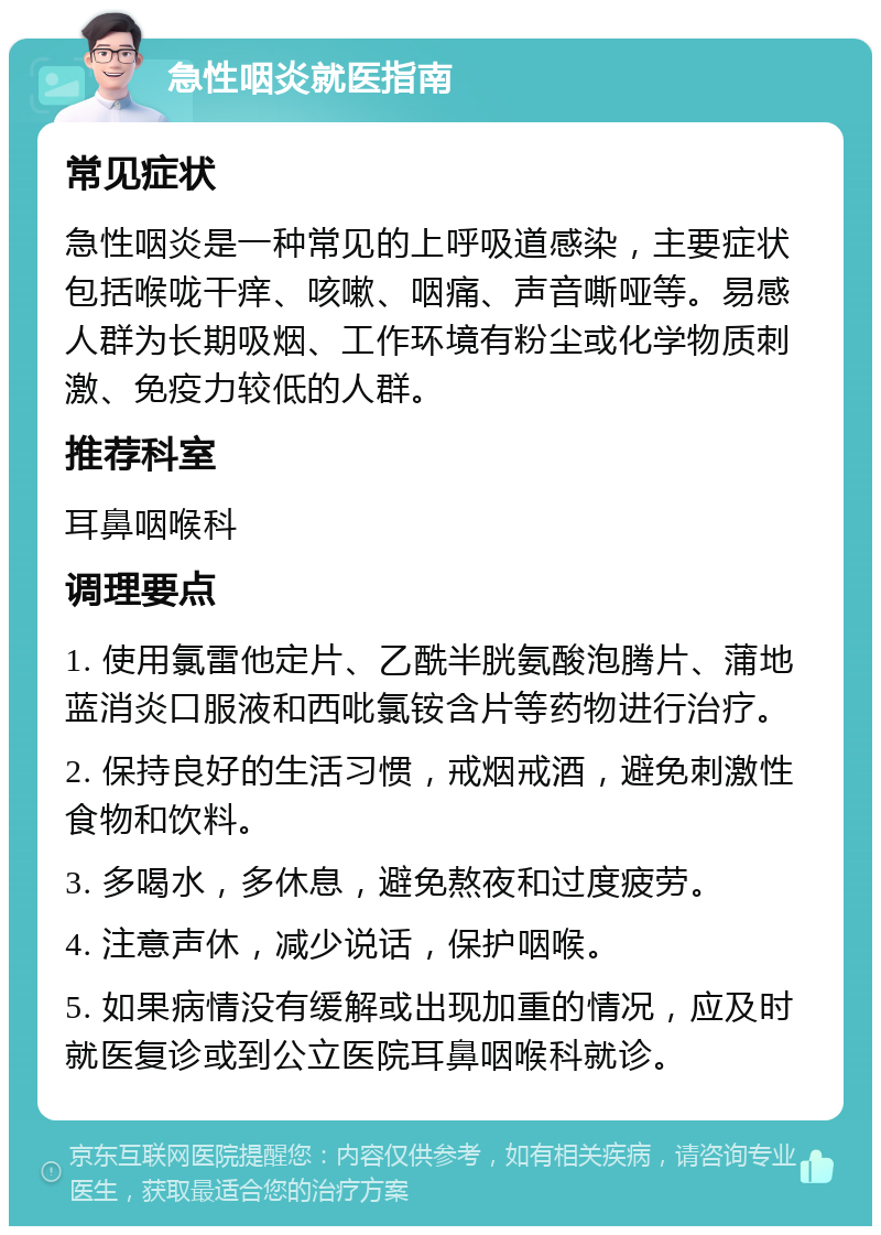 急性咽炎就医指南 常见症状 急性咽炎是一种常见的上呼吸道感染，主要症状包括喉咙干痒、咳嗽、咽痛、声音嘶哑等。易感人群为长期吸烟、工作环境有粉尘或化学物质刺激、免疫力较低的人群。 推荐科室 耳鼻咽喉科 调理要点 1. 使用氯雷他定片、乙酰半胱氨酸泡腾片、蒲地蓝消炎口服液和西吡氯铵含片等药物进行治疗。 2. 保持良好的生活习惯，戒烟戒酒，避免刺激性食物和饮料。 3. 多喝水，多休息，避免熬夜和过度疲劳。 4. 注意声休，减少说话，保护咽喉。 5. 如果病情没有缓解或出现加重的情况，应及时就医复诊或到公立医院耳鼻咽喉科就诊。