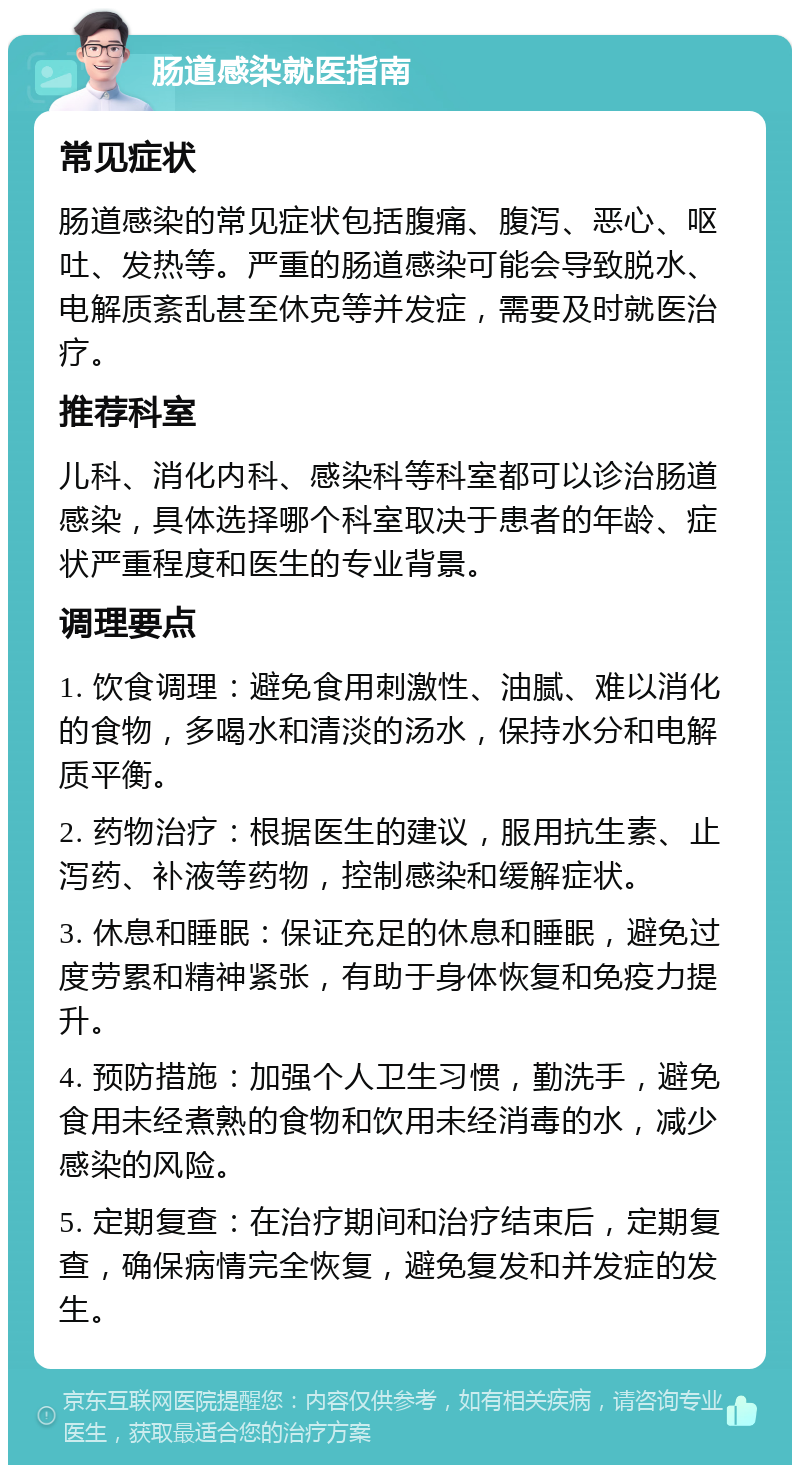 肠道感染就医指南 常见症状 肠道感染的常见症状包括腹痛、腹泻、恶心、呕吐、发热等。严重的肠道感染可能会导致脱水、电解质紊乱甚至休克等并发症，需要及时就医治疗。 推荐科室 儿科、消化内科、感染科等科室都可以诊治肠道感染，具体选择哪个科室取决于患者的年龄、症状严重程度和医生的专业背景。 调理要点 1. 饮食调理：避免食用刺激性、油腻、难以消化的食物，多喝水和清淡的汤水，保持水分和电解质平衡。 2. 药物治疗：根据医生的建议，服用抗生素、止泻药、补液等药物，控制感染和缓解症状。 3. 休息和睡眠：保证充足的休息和睡眠，避免过度劳累和精神紧张，有助于身体恢复和免疫力提升。 4. 预防措施：加强个人卫生习惯，勤洗手，避免食用未经煮熟的食物和饮用未经消毒的水，减少感染的风险。 5. 定期复查：在治疗期间和治疗结束后，定期复查，确保病情完全恢复，避免复发和并发症的发生。