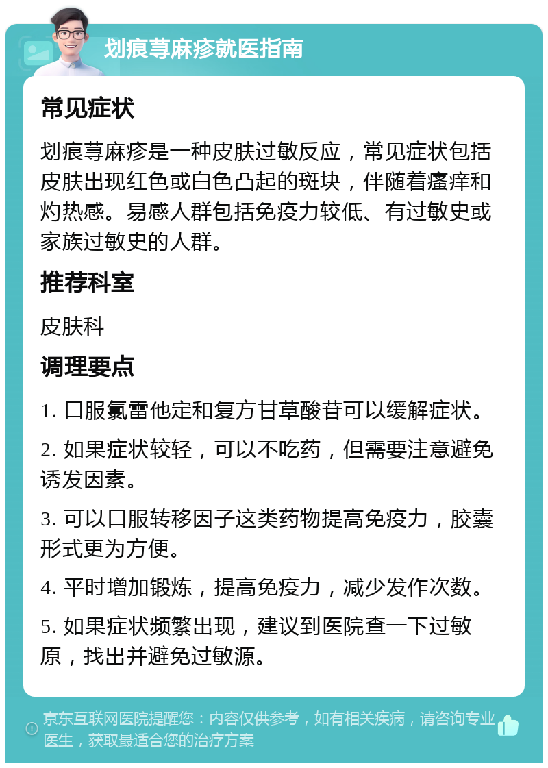 划痕荨麻疹就医指南 常见症状 划痕荨麻疹是一种皮肤过敏反应，常见症状包括皮肤出现红色或白色凸起的斑块，伴随着瘙痒和灼热感。易感人群包括免疫力较低、有过敏史或家族过敏史的人群。 推荐科室 皮肤科 调理要点 1. 口服氯雷他定和复方甘草酸苷可以缓解症状。 2. 如果症状较轻，可以不吃药，但需要注意避免诱发因素。 3. 可以口服转移因子这类药物提高免疫力，胶囊形式更为方便。 4. 平时增加锻炼，提高免疫力，减少发作次数。 5. 如果症状频繁出现，建议到医院查一下过敏原，找出并避免过敏源。