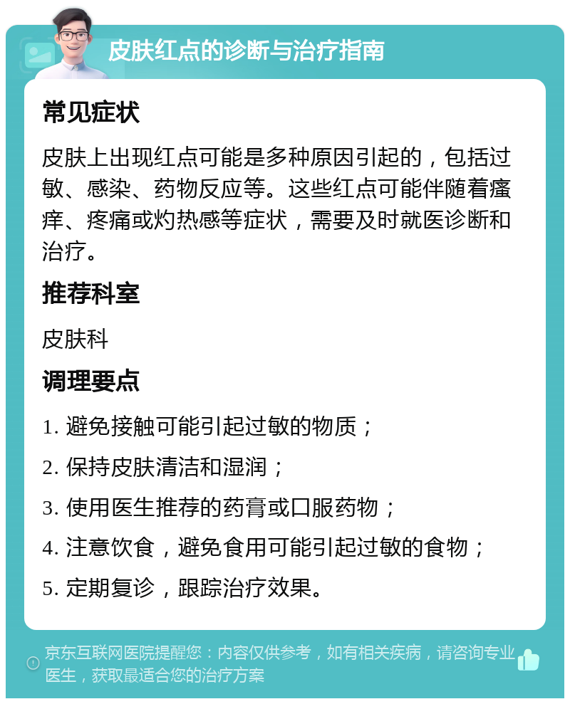 皮肤红点的诊断与治疗指南 常见症状 皮肤上出现红点可能是多种原因引起的，包括过敏、感染、药物反应等。这些红点可能伴随着瘙痒、疼痛或灼热感等症状，需要及时就医诊断和治疗。 推荐科室 皮肤科 调理要点 1. 避免接触可能引起过敏的物质； 2. 保持皮肤清洁和湿润； 3. 使用医生推荐的药膏或口服药物； 4. 注意饮食，避免食用可能引起过敏的食物； 5. 定期复诊，跟踪治疗效果。