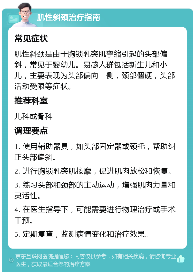 肌性斜颈治疗指南 常见症状 肌性斜颈是由于胸锁乳突肌挛缩引起的头部偏斜，常见于婴幼儿。易感人群包括新生儿和小儿，主要表现为头部偏向一侧，颈部僵硬，头部活动受限等症状。 推荐科室 儿科或骨科 调理要点 1. 使用辅助器具，如头部固定器或颈托，帮助纠正头部偏斜。 2. 进行胸锁乳突肌按摩，促进肌肉放松和恢复。 3. 练习头部和颈部的主动运动，增强肌肉力量和灵活性。 4. 在医生指导下，可能需要进行物理治疗或手术干预。 5. 定期复查，监测病情变化和治疗效果。