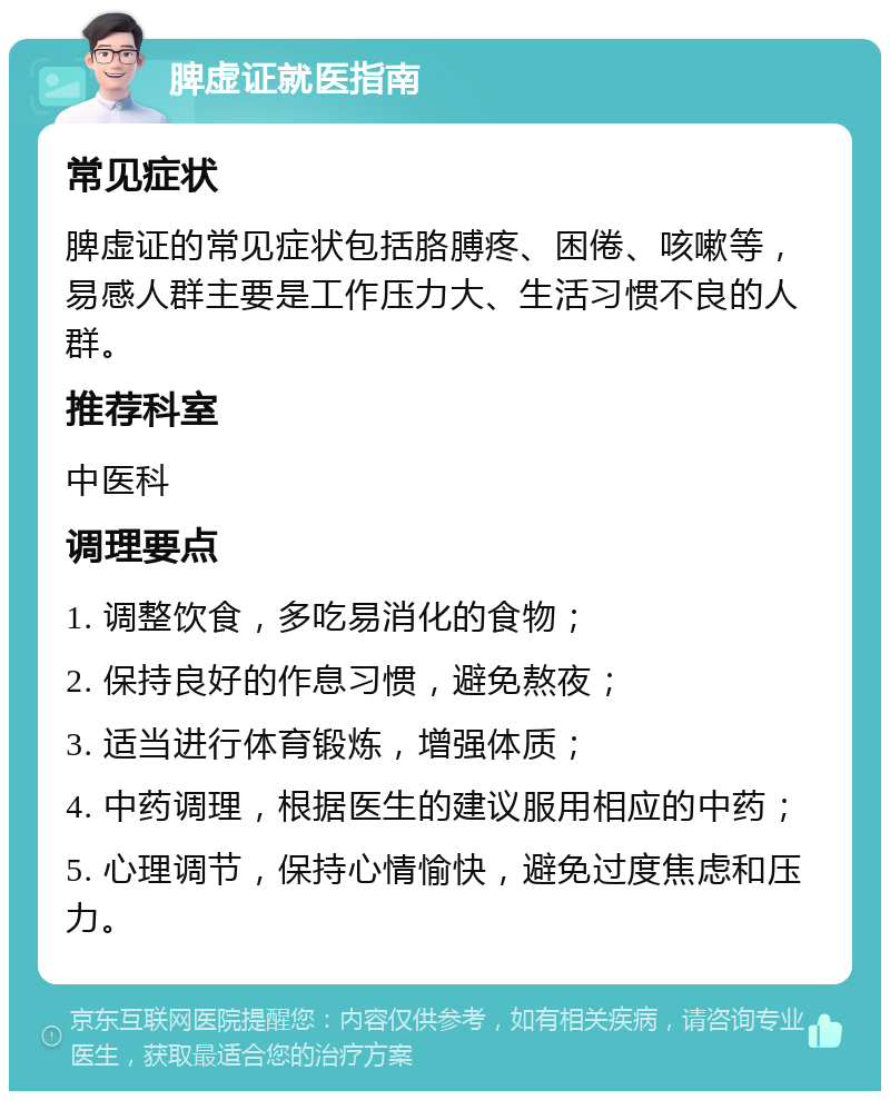 脾虚证就医指南 常见症状 脾虚证的常见症状包括胳膊疼、困倦、咳嗽等，易感人群主要是工作压力大、生活习惯不良的人群。 推荐科室 中医科 调理要点 1. 调整饮食，多吃易消化的食物； 2. 保持良好的作息习惯，避免熬夜； 3. 适当进行体育锻炼，增强体质； 4. 中药调理，根据医生的建议服用相应的中药； 5. 心理调节，保持心情愉快，避免过度焦虑和压力。