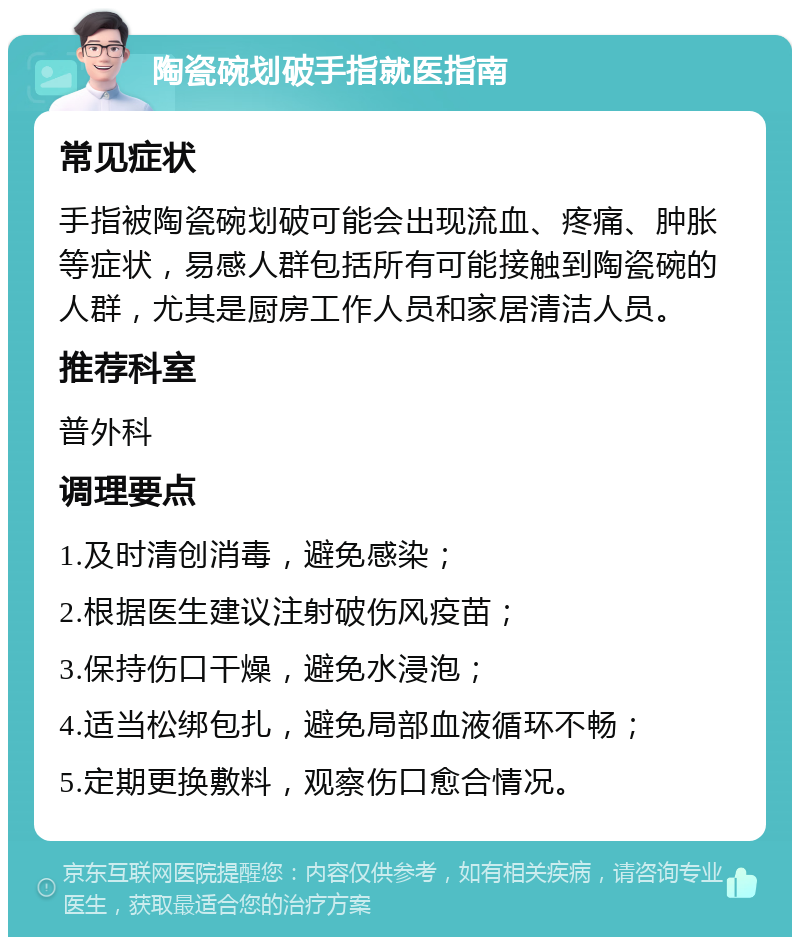 陶瓷碗划破手指就医指南 常见症状 手指被陶瓷碗划破可能会出现流血、疼痛、肿胀等症状，易感人群包括所有可能接触到陶瓷碗的人群，尤其是厨房工作人员和家居清洁人员。 推荐科室 普外科 调理要点 1.及时清创消毒，避免感染； 2.根据医生建议注射破伤风疫苗； 3.保持伤口干燥，避免水浸泡； 4.适当松绑包扎，避免局部血液循环不畅； 5.定期更换敷料，观察伤口愈合情况。