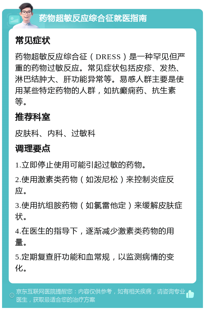 药物超敏反应综合征就医指南 常见症状 药物超敏反应综合征（DRESS）是一种罕见但严重的药物过敏反应。常见症状包括皮疹、发热、淋巴结肿大、肝功能异常等。易感人群主要是使用某些特定药物的人群，如抗癫痫药、抗生素等。 推荐科室 皮肤科、内科、过敏科 调理要点 1.立即停止使用可能引起过敏的药物。 2.使用激素类药物（如泼尼松）来控制炎症反应。 3.使用抗组胺药物（如氯雷他定）来缓解皮肤症状。 4.在医生的指导下，逐渐减少激素类药物的用量。 5.定期复查肝功能和血常规，以监测病情的变化。