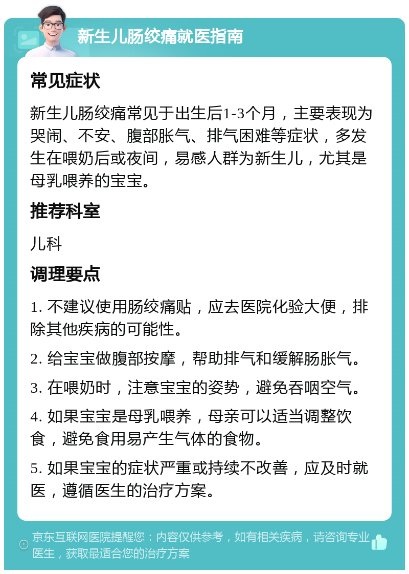 新生儿肠绞痛就医指南 常见症状 新生儿肠绞痛常见于出生后1-3个月，主要表现为哭闹、不安、腹部胀气、排气困难等症状，多发生在喂奶后或夜间，易感人群为新生儿，尤其是母乳喂养的宝宝。 推荐科室 儿科 调理要点 1. 不建议使用肠绞痛贴，应去医院化验大便，排除其他疾病的可能性。 2. 给宝宝做腹部按摩，帮助排气和缓解肠胀气。 3. 在喂奶时，注意宝宝的姿势，避免吞咽空气。 4. 如果宝宝是母乳喂养，母亲可以适当调整饮食，避免食用易产生气体的食物。 5. 如果宝宝的症状严重或持续不改善，应及时就医，遵循医生的治疗方案。