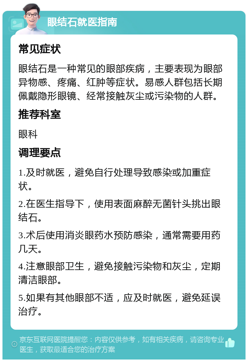 眼结石就医指南 常见症状 眼结石是一种常见的眼部疾病，主要表现为眼部异物感、疼痛、红肿等症状。易感人群包括长期佩戴隐形眼镜、经常接触灰尘或污染物的人群。 推荐科室 眼科 调理要点 1.及时就医，避免自行处理导致感染或加重症状。 2.在医生指导下，使用表面麻醉无菌针头挑出眼结石。 3.术后使用消炎眼药水预防感染，通常需要用药几天。 4.注意眼部卫生，避免接触污染物和灰尘，定期清洁眼部。 5.如果有其他眼部不适，应及时就医，避免延误治疗。