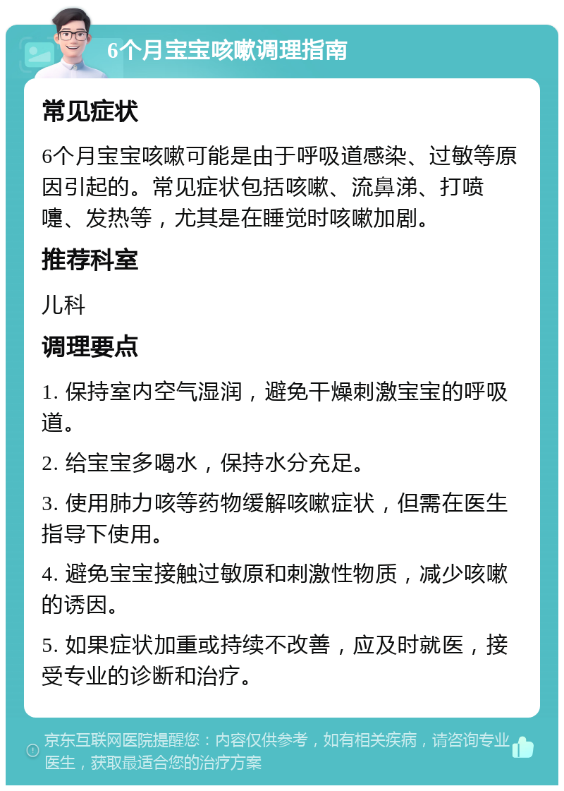 6个月宝宝咳嗽调理指南 常见症状 6个月宝宝咳嗽可能是由于呼吸道感染、过敏等原因引起的。常见症状包括咳嗽、流鼻涕、打喷嚏、发热等，尤其是在睡觉时咳嗽加剧。 推荐科室 儿科 调理要点 1. 保持室内空气湿润，避免干燥刺激宝宝的呼吸道。 2. 给宝宝多喝水，保持水分充足。 3. 使用肺力咳等药物缓解咳嗽症状，但需在医生指导下使用。 4. 避免宝宝接触过敏原和刺激性物质，减少咳嗽的诱因。 5. 如果症状加重或持续不改善，应及时就医，接受专业的诊断和治疗。