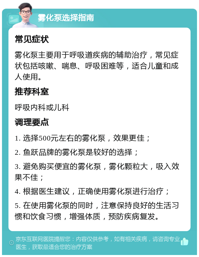 雾化泵选择指南 常见症状 雾化泵主要用于呼吸道疾病的辅助治疗，常见症状包括咳嗽、喘息、呼吸困难等，适合儿童和成人使用。 推荐科室 呼吸内科或儿科 调理要点 1. 选择500元左右的雾化泵，效果更佳； 2. 鱼跃品牌的雾化泵是较好的选择； 3. 避免购买便宜的雾化泵，雾化颗粒大，吸入效果不佳； 4. 根据医生建议，正确使用雾化泵进行治疗； 5. 在使用雾化泵的同时，注意保持良好的生活习惯和饮食习惯，增强体质，预防疾病复发。