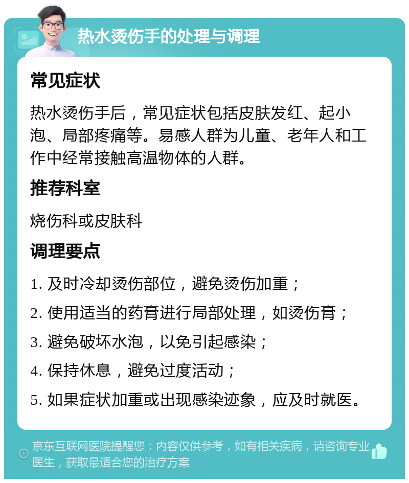 热水烫伤手的处理与调理 常见症状 热水烫伤手后，常见症状包括皮肤发红、起小泡、局部疼痛等。易感人群为儿童、老年人和工作中经常接触高温物体的人群。 推荐科室 烧伤科或皮肤科 调理要点 1. 及时冷却烫伤部位，避免烫伤加重； 2. 使用适当的药膏进行局部处理，如烫伤膏； 3. 避免破坏水泡，以免引起感染； 4. 保持休息，避免过度活动； 5. 如果症状加重或出现感染迹象，应及时就医。