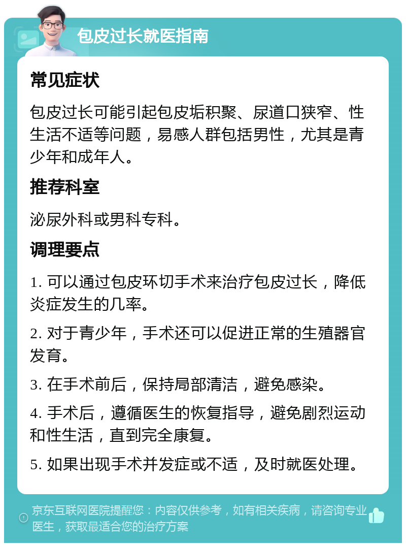 包皮过长就医指南 常见症状 包皮过长可能引起包皮垢积聚、尿道口狭窄、性生活不适等问题，易感人群包括男性，尤其是青少年和成年人。 推荐科室 泌尿外科或男科专科。 调理要点 1. 可以通过包皮环切手术来治疗包皮过长，降低炎症发生的几率。 2. 对于青少年，手术还可以促进正常的生殖器官发育。 3. 在手术前后，保持局部清洁，避免感染。 4. 手术后，遵循医生的恢复指导，避免剧烈运动和性生活，直到完全康复。 5. 如果出现手术并发症或不适，及时就医处理。