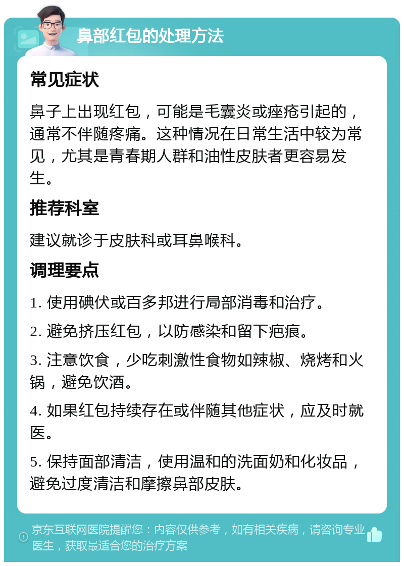 鼻部红包的处理方法 常见症状 鼻子上出现红包，可能是毛囊炎或痤疮引起的，通常不伴随疼痛。这种情况在日常生活中较为常见，尤其是青春期人群和油性皮肤者更容易发生。 推荐科室 建议就诊于皮肤科或耳鼻喉科。 调理要点 1. 使用碘伏或百多邦进行局部消毒和治疗。 2. 避免挤压红包，以防感染和留下疤痕。 3. 注意饮食，少吃刺激性食物如辣椒、烧烤和火锅，避免饮酒。 4. 如果红包持续存在或伴随其他症状，应及时就医。 5. 保持面部清洁，使用温和的洗面奶和化妆品，避免过度清洁和摩擦鼻部皮肤。