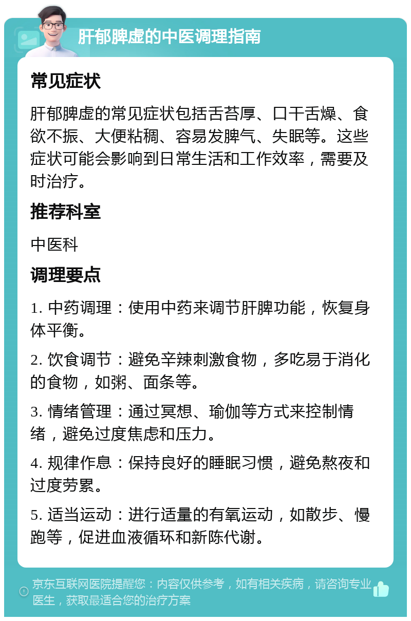 肝郁脾虚的中医调理指南 常见症状 肝郁脾虚的常见症状包括舌苔厚、口干舌燥、食欲不振、大便粘稠、容易发脾气、失眠等。这些症状可能会影响到日常生活和工作效率，需要及时治疗。 推荐科室 中医科 调理要点 1. 中药调理：使用中药来调节肝脾功能，恢复身体平衡。 2. 饮食调节：避免辛辣刺激食物，多吃易于消化的食物，如粥、面条等。 3. 情绪管理：通过冥想、瑜伽等方式来控制情绪，避免过度焦虑和压力。 4. 规律作息：保持良好的睡眠习惯，避免熬夜和过度劳累。 5. 适当运动：进行适量的有氧运动，如散步、慢跑等，促进血液循环和新陈代谢。