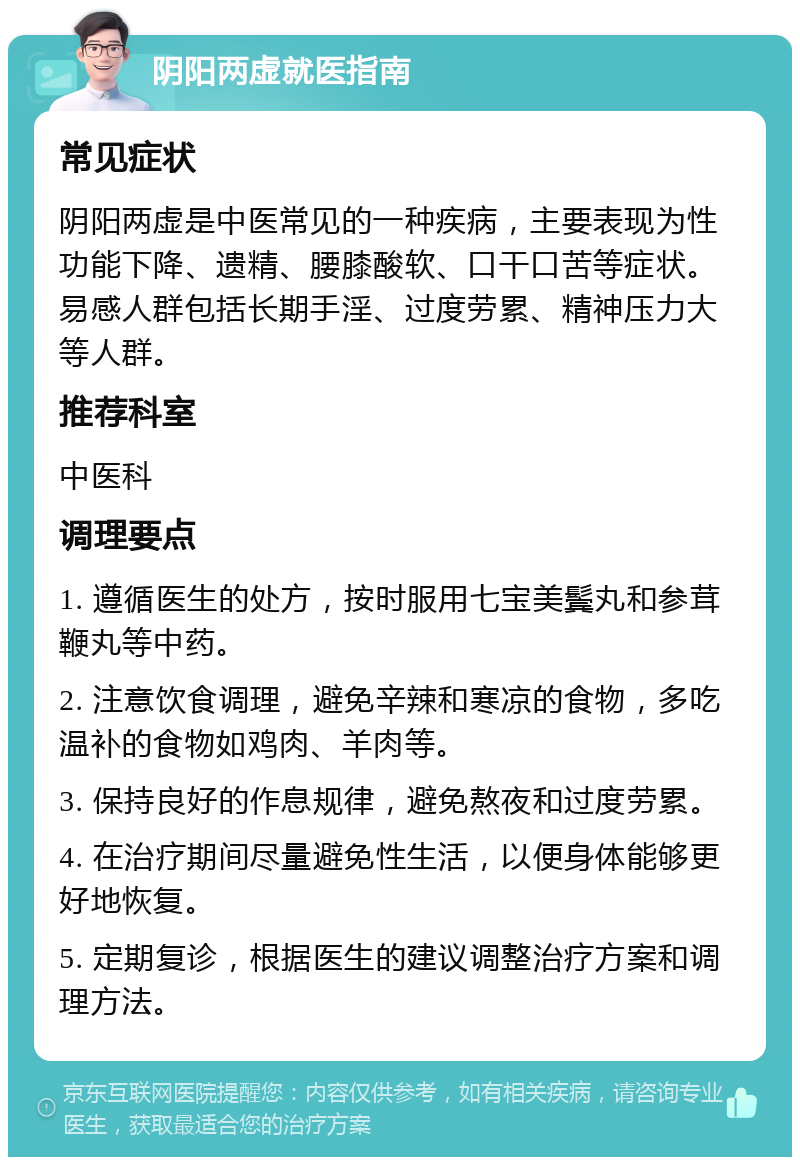 阴阳两虚就医指南 常见症状 阴阳两虚是中医常见的一种疾病，主要表现为性功能下降、遗精、腰膝酸软、口干口苦等症状。易感人群包括长期手淫、过度劳累、精神压力大等人群。 推荐科室 中医科 调理要点 1. 遵循医生的处方，按时服用七宝美鬓丸和参茸鞭丸等中药。 2. 注意饮食调理，避免辛辣和寒凉的食物，多吃温补的食物如鸡肉、羊肉等。 3. 保持良好的作息规律，避免熬夜和过度劳累。 4. 在治疗期间尽量避免性生活，以便身体能够更好地恢复。 5. 定期复诊，根据医生的建议调整治疗方案和调理方法。