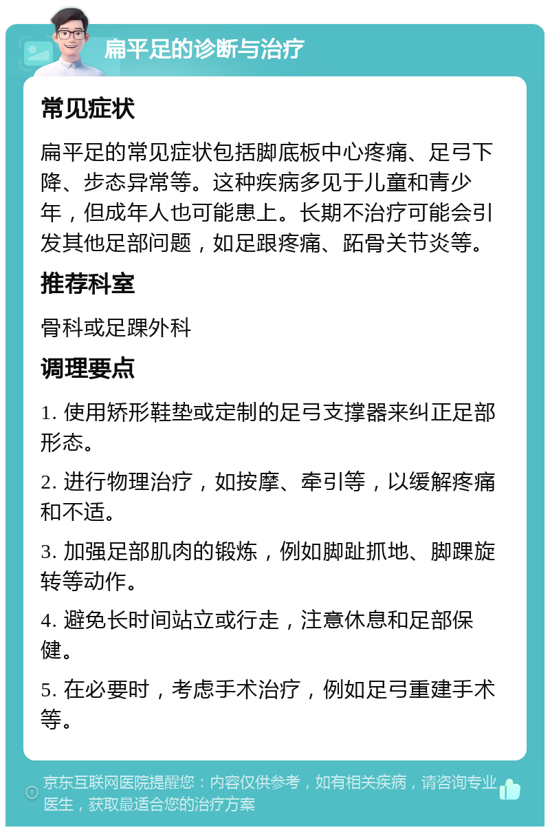 扁平足的诊断与治疗 常见症状 扁平足的常见症状包括脚底板中心疼痛、足弓下降、步态异常等。这种疾病多见于儿童和青少年，但成年人也可能患上。长期不治疗可能会引发其他足部问题，如足跟疼痛、跖骨关节炎等。 推荐科室 骨科或足踝外科 调理要点 1. 使用矫形鞋垫或定制的足弓支撑器来纠正足部形态。 2. 进行物理治疗，如按摩、牵引等，以缓解疼痛和不适。 3. 加强足部肌肉的锻炼，例如脚趾抓地、脚踝旋转等动作。 4. 避免长时间站立或行走，注意休息和足部保健。 5. 在必要时，考虑手术治疗，例如足弓重建手术等。