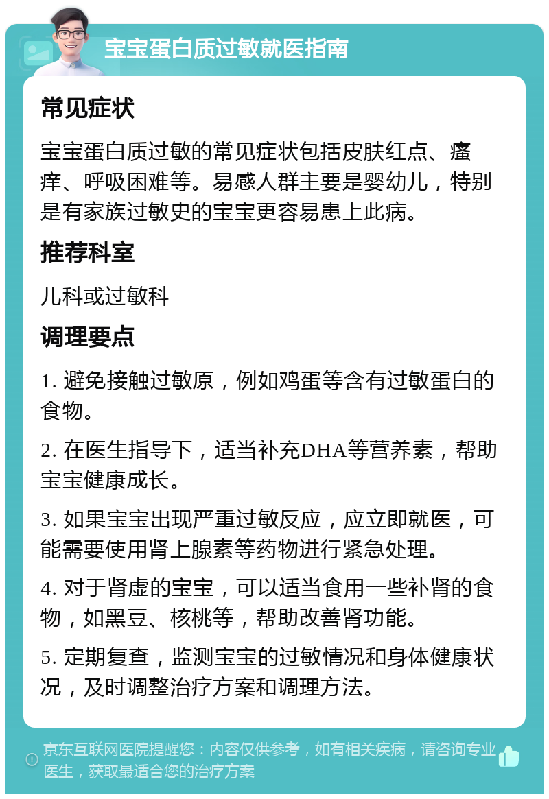 宝宝蛋白质过敏就医指南 常见症状 宝宝蛋白质过敏的常见症状包括皮肤红点、瘙痒、呼吸困难等。易感人群主要是婴幼儿，特别是有家族过敏史的宝宝更容易患上此病。 推荐科室 儿科或过敏科 调理要点 1. 避免接触过敏原，例如鸡蛋等含有过敏蛋白的食物。 2. 在医生指导下，适当补充DHA等营养素，帮助宝宝健康成长。 3. 如果宝宝出现严重过敏反应，应立即就医，可能需要使用肾上腺素等药物进行紧急处理。 4. 对于肾虚的宝宝，可以适当食用一些补肾的食物，如黑豆、核桃等，帮助改善肾功能。 5. 定期复查，监测宝宝的过敏情况和身体健康状况，及时调整治疗方案和调理方法。