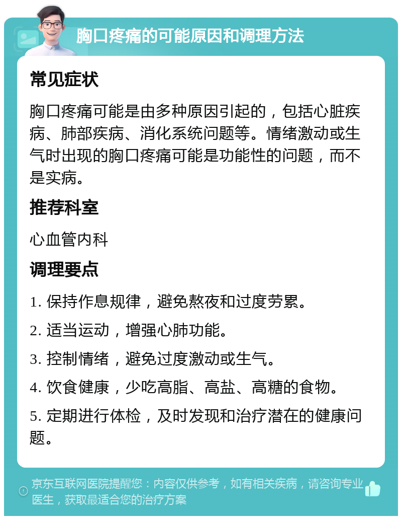 胸口疼痛的可能原因和调理方法 常见症状 胸口疼痛可能是由多种原因引起的，包括心脏疾病、肺部疾病、消化系统问题等。情绪激动或生气时出现的胸口疼痛可能是功能性的问题，而不是实病。 推荐科室 心血管内科 调理要点 1. 保持作息规律，避免熬夜和过度劳累。 2. 适当运动，增强心肺功能。 3. 控制情绪，避免过度激动或生气。 4. 饮食健康，少吃高脂、高盐、高糖的食物。 5. 定期进行体检，及时发现和治疗潜在的健康问题。