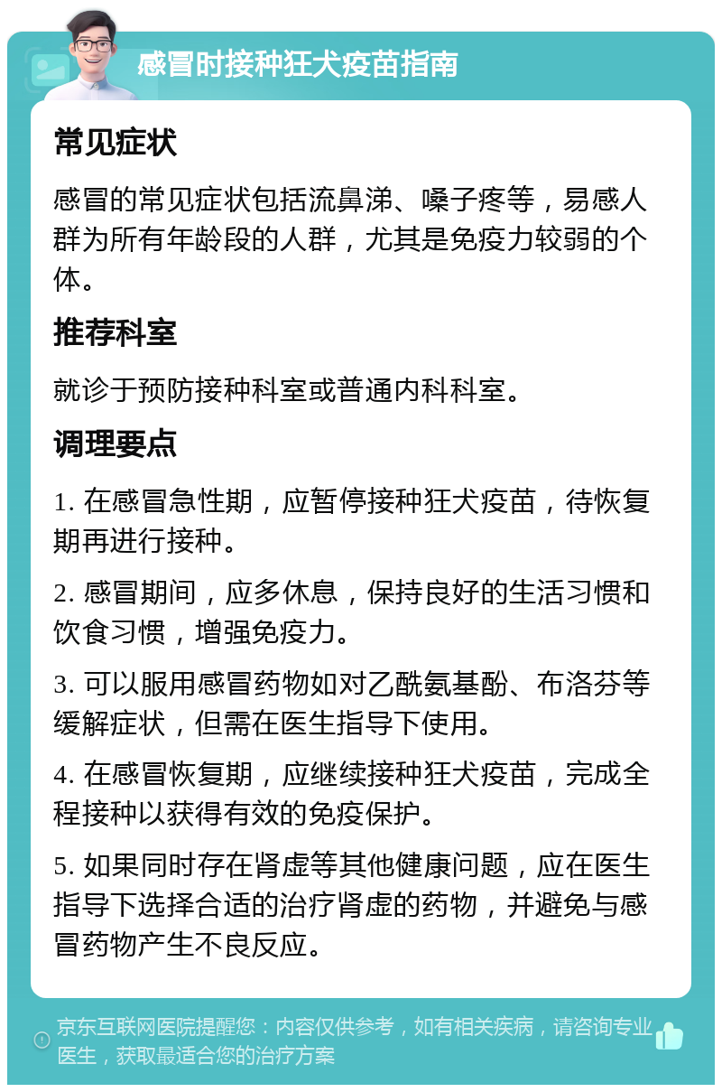 感冒时接种狂犬疫苗指南 常见症状 感冒的常见症状包括流鼻涕、嗓子疼等，易感人群为所有年龄段的人群，尤其是免疫力较弱的个体。 推荐科室 就诊于预防接种科室或普通内科科室。 调理要点 1. 在感冒急性期，应暂停接种狂犬疫苗，待恢复期再进行接种。 2. 感冒期间，应多休息，保持良好的生活习惯和饮食习惯，增强免疫力。 3. 可以服用感冒药物如对乙酰氨基酚、布洛芬等缓解症状，但需在医生指导下使用。 4. 在感冒恢复期，应继续接种狂犬疫苗，完成全程接种以获得有效的免疫保护。 5. 如果同时存在肾虚等其他健康问题，应在医生指导下选择合适的治疗肾虚的药物，并避免与感冒药物产生不良反应。