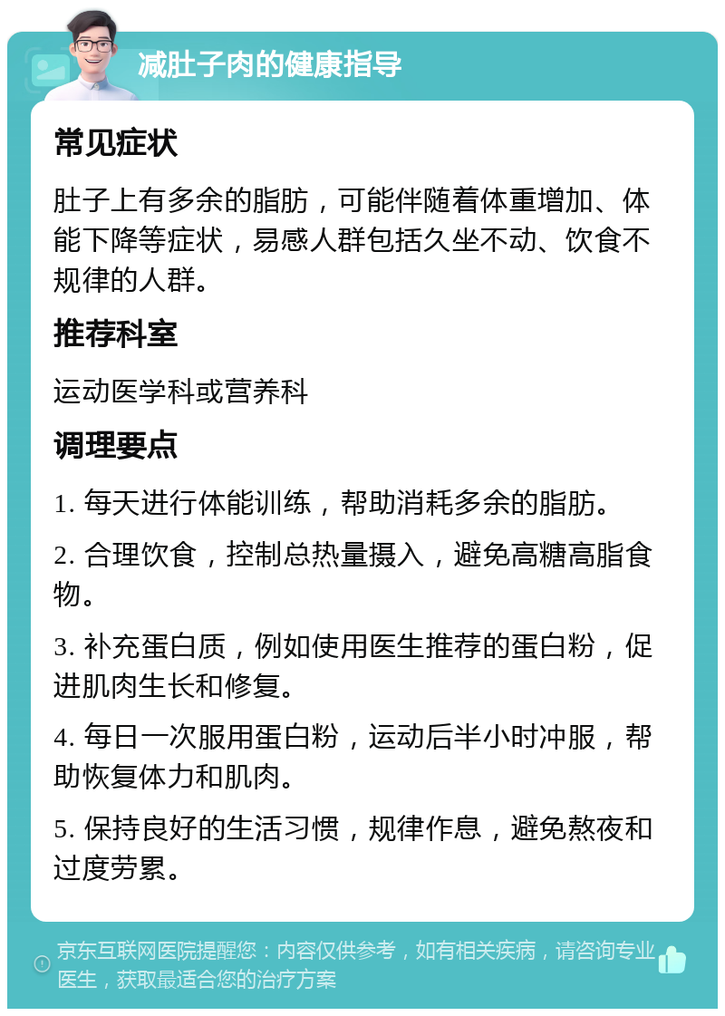 减肚子肉的健康指导 常见症状 肚子上有多余的脂肪，可能伴随着体重增加、体能下降等症状，易感人群包括久坐不动、饮食不规律的人群。 推荐科室 运动医学科或营养科 调理要点 1. 每天进行体能训练，帮助消耗多余的脂肪。 2. 合理饮食，控制总热量摄入，避免高糖高脂食物。 3. 补充蛋白质，例如使用医生推荐的蛋白粉，促进肌肉生长和修复。 4. 每日一次服用蛋白粉，运动后半小时冲服，帮助恢复体力和肌肉。 5. 保持良好的生活习惯，规律作息，避免熬夜和过度劳累。